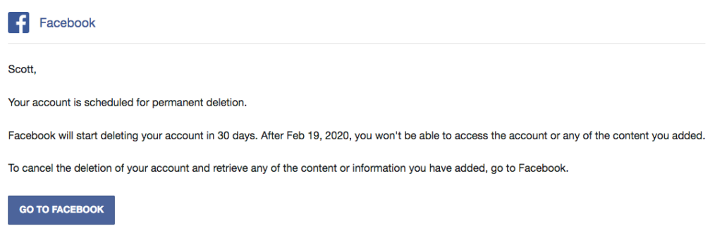 A screenshot of the body of my Facebook account deletion email. A screenshot of the body of my Facebook account deletion email. "Scott, Your account is scheduled for permanent deletion. Facebook will start deleting your account in 30 days. After Feb 19, 2020, you won't be able to access the account or any of the content you added. To cancel the deletion of your account and retrieve any of the content or information you have added, go to Facebook."